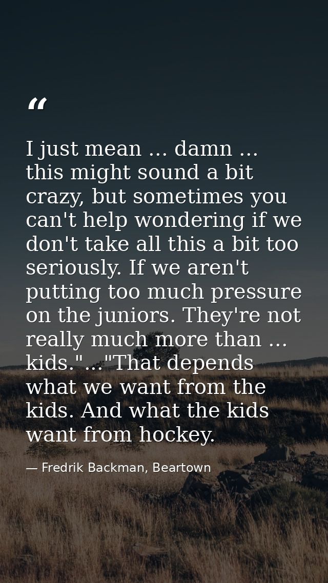 I just mean ... damn ... this might sound a bit crazy, but sometimes you can't help wondering if we don't take all this  — Fredrik Backman, Beartown