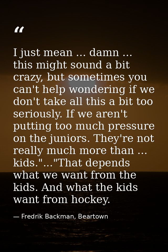 I just mean ... damn ... this might sound a bit crazy, but sometimes you can't help wondering if we don't take all this  — Fredrik Backman, Beartown