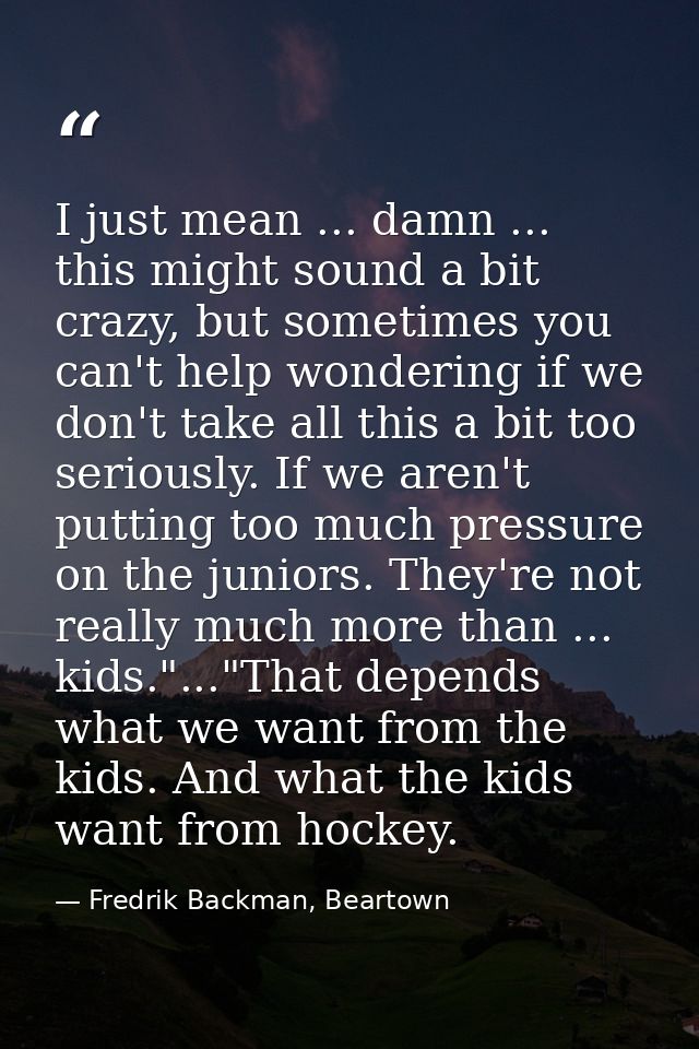 I just mean ... damn ... this might sound a bit crazy, but sometimes you can't help wondering if we don't take all this  — Fredrik Backman, Beartown