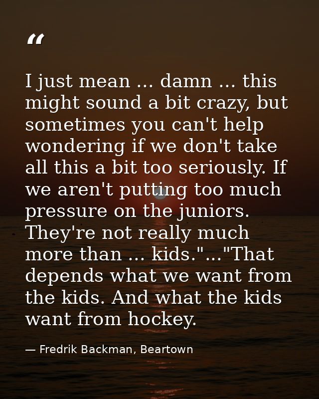 I just mean ... damn ... this might sound a bit crazy, but sometimes you can't help wondering if we don't take all this  — Fredrik Backman, Beartown