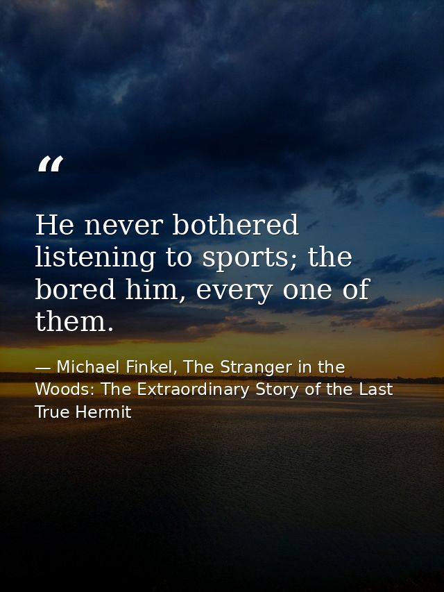 He never bothered listening to sports; the bored him, every one of them. — Michael Finkel, The Stranger in the Woods: The Extraordinary Story of the Last True Hermit