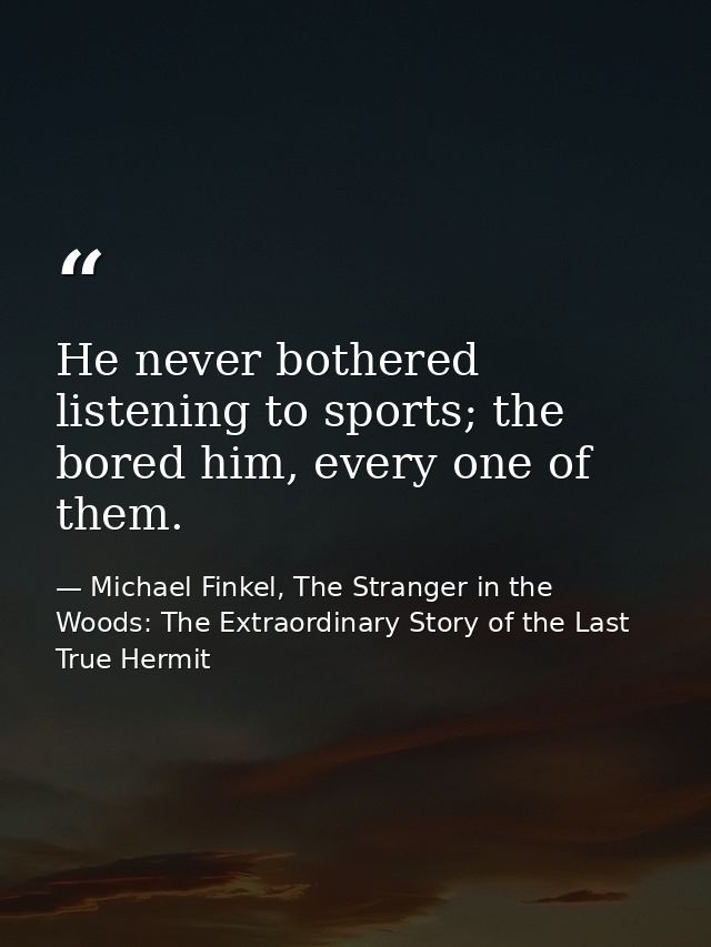 He never bothered listening to sports; the bored him, every one of them. — Michael Finkel, The Stranger in the Woods: The Extraordinary Story of the Last True Hermit