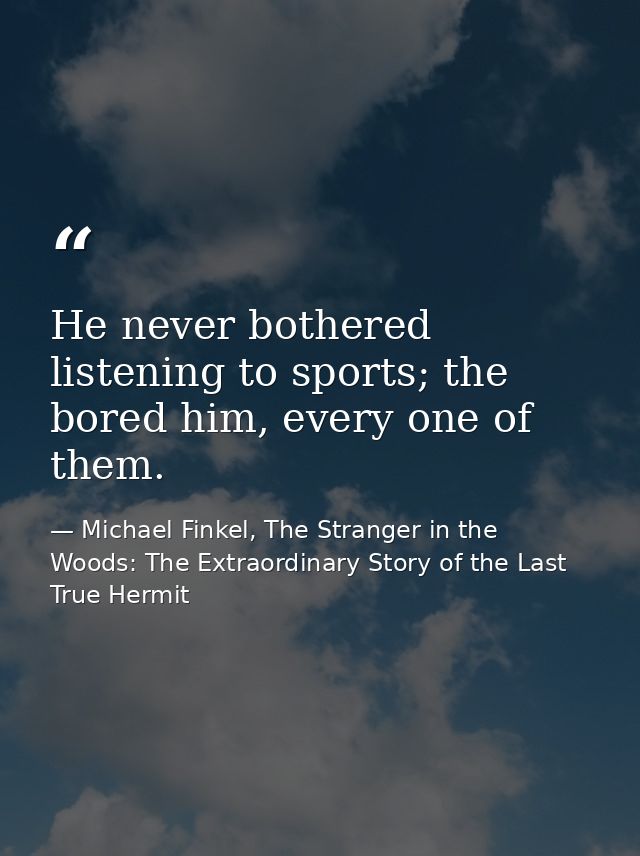 He never bothered listening to sports; the bored him, every one of them. — Michael Finkel, The Stranger in the Woods: The Extraordinary Story of the Last True Hermit