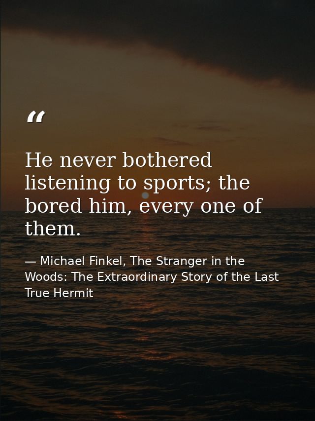 He never bothered listening to sports; the bored him, every one of them. — Michael Finkel, The Stranger in the Woods: The Extraordinary Story of the Last True Hermit