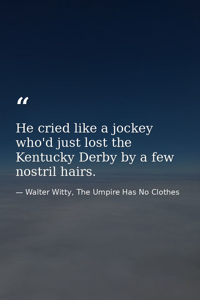 He cried like a jockey who'd just lost the Kentucky Derby by a few nostril hairs. — Walter Witty, The Umpire Has No Clothes