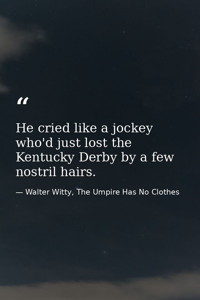 He cried like a jockey who'd just lost the Kentucky Derby by a few nostril hairs. — Walter Witty, The Umpire Has No Clothes