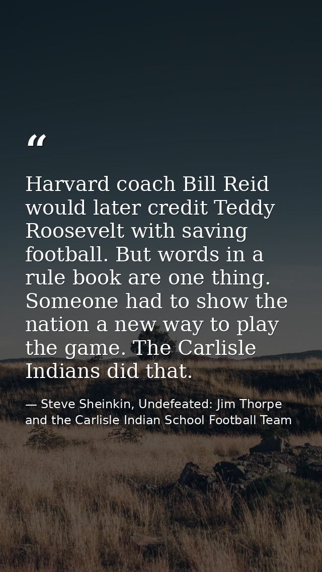 Harvard coach Bill Reid would later credit Teddy Roosevelt with saving football. But words in a rule book are one thing. — Steve Sheinkin, Undefeated: Jim Thorpe and the Carlisle Indian School Football Team