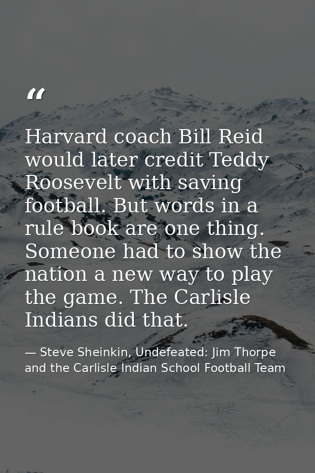 Harvard coach Bill Reid would later credit Teddy Roosevelt with saving football. But words in a rule book are one thing. — Steve Sheinkin, Undefeated: Jim Thorpe and the Carlisle Indian School Football Team