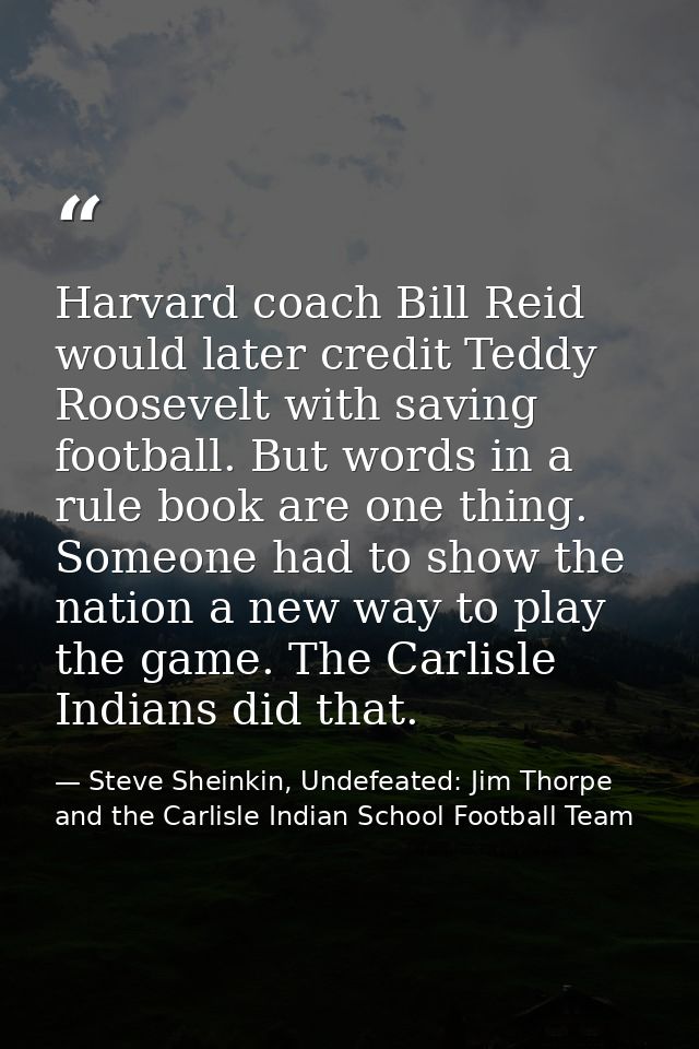 Harvard coach Bill Reid would later credit Teddy Roosevelt with saving football. But words in a rule book are one thing. — Steve Sheinkin, Undefeated: Jim Thorpe and the Carlisle Indian School Football Team