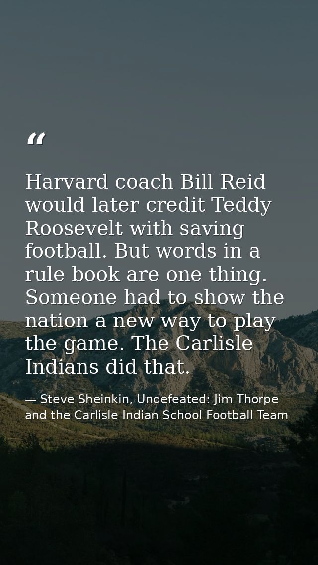 Harvard coach Bill Reid would later credit Teddy Roosevelt with saving football. But words in a rule book are one thing. — Steve Sheinkin, Undefeated: Jim Thorpe and the Carlisle Indian School Football Team