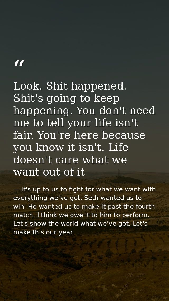 Look. Shit happened. Shit's going to keep happening. You don't need me to tell your life isn't fair. You're here because — it's up to us to fight for what we want with everything we've got. Seth wanted us to win. He wanted us to make it past the fourth match. I think we owe it to him to perform. Let's show the world what we've got. Let's make this our year.