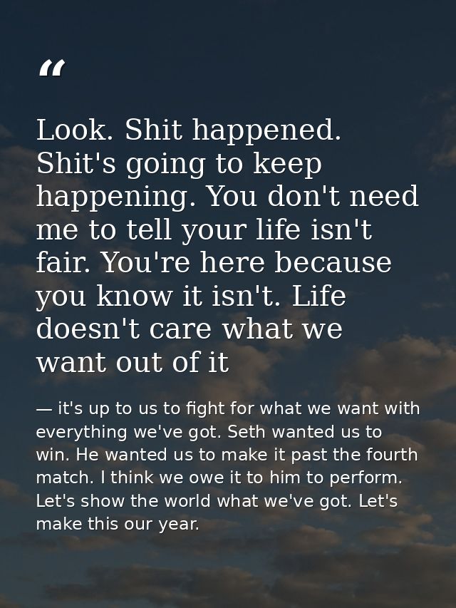 Look. Shit happened. Shit's going to keep happening. You don't need me to tell your life isn't fair. You're here because — it's up to us to fight for what we want with everything we've got. Seth wanted us to win. He wanted us to make it past the fourth match. I think we owe it to him to perform. Let's show the world what we've got. Let's make this our year.