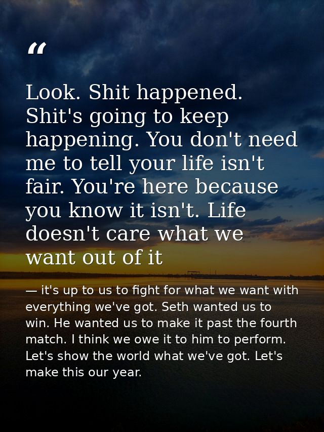 Look. Shit happened. Shit's going to keep happening. You don't need me to tell your life isn't fair. You're here because — it's up to us to fight for what we want with everything we've got. Seth wanted us to win. He wanted us to make it past the fourth match. I think we owe it to him to perform. Let's show the world what we've got. Let's make this our year.
