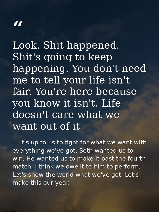 Look. Shit happened. Shit's going to keep happening. You don't need me to tell your life isn't fair. You're here because — it's up to us to fight for what we want with everything we've got. Seth wanted us to win. He wanted us to make it past the fourth match. I think we owe it to him to perform. Let's show the world what we've got. Let's make this our year.
