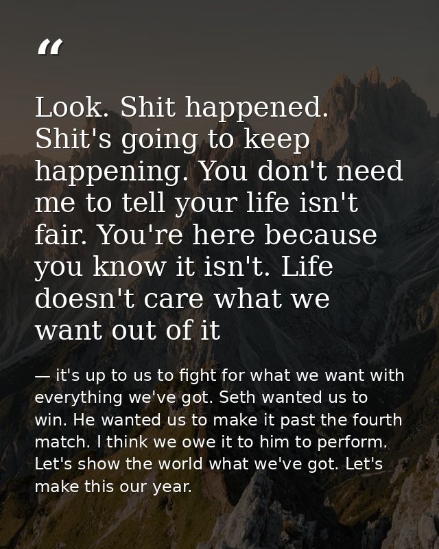 Look. Shit happened. Shit's going to keep happening. You don't need me to tell your life isn't fair. You're here because — it's up to us to fight for what we want with everything we've got. Seth wanted us to win. He wanted us to make it past the fourth match. I think we owe it to him to perform. Let's show the world what we've got. Let's make this our year.