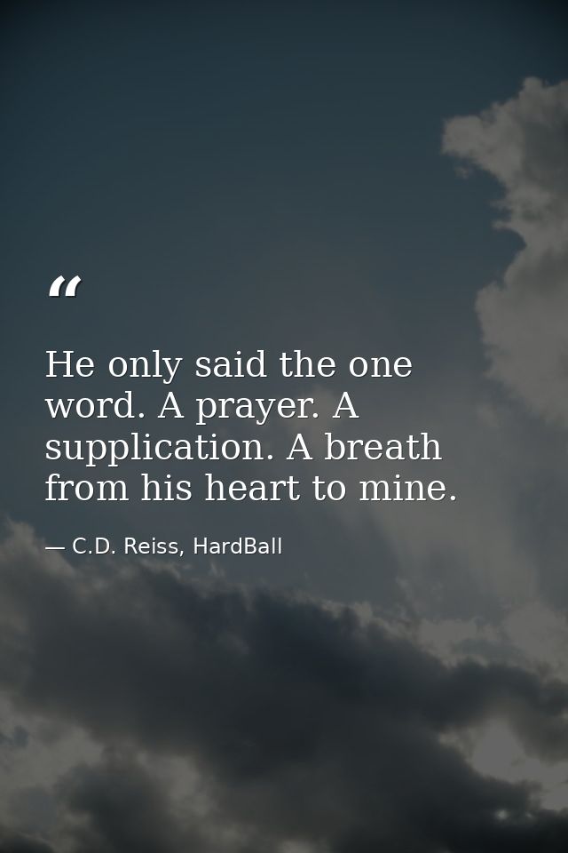 He only said the one word. A prayer. A supplication. A breath from his heart to mine. — C.D. Reiss, HardBall