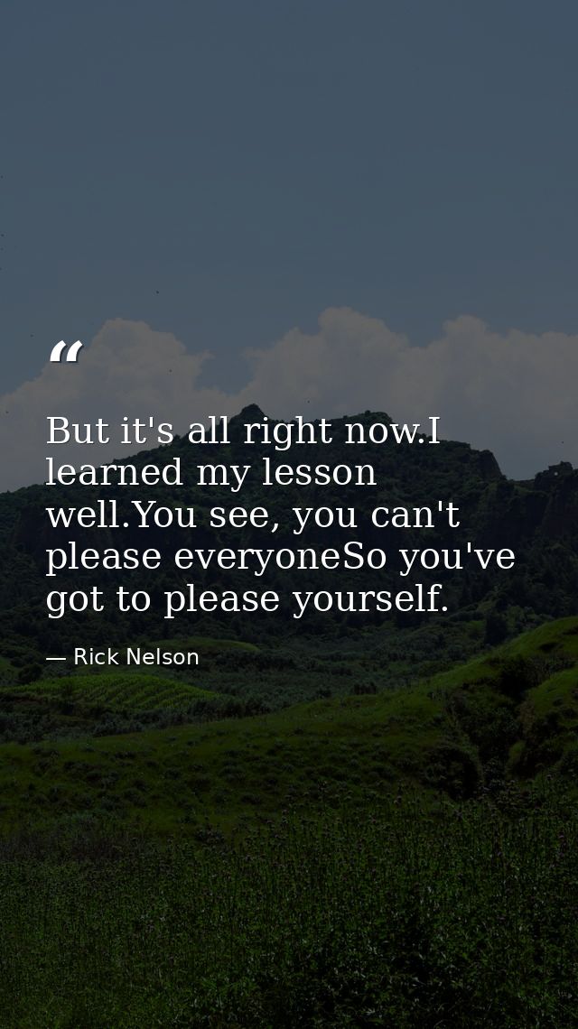 But it's all right now.I learned my lesson well.You see, you can't please everyoneSo you've got to please yourself. — Rick Nelson