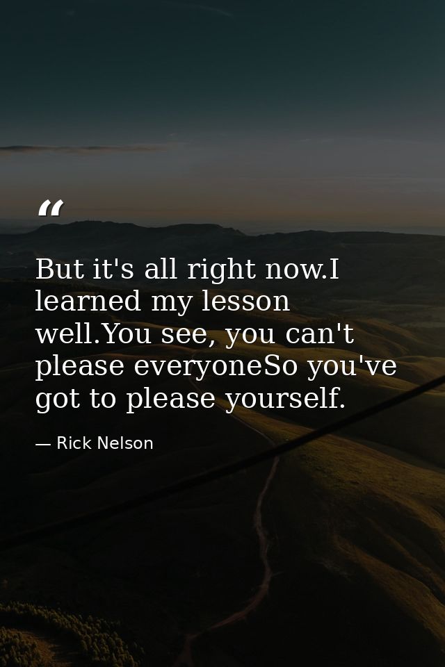 But it's all right now.I learned my lesson well.You see, you can't please everyoneSo you've got to please yourself. — Rick Nelson