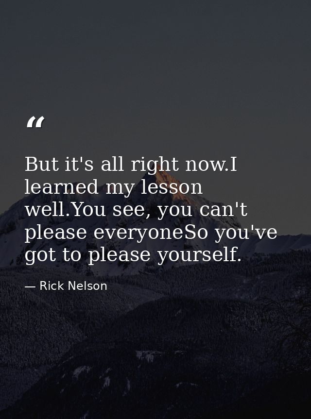 But it's all right now.I learned my lesson well.You see, you can't please everyoneSo you've got to please yourself. — Rick Nelson