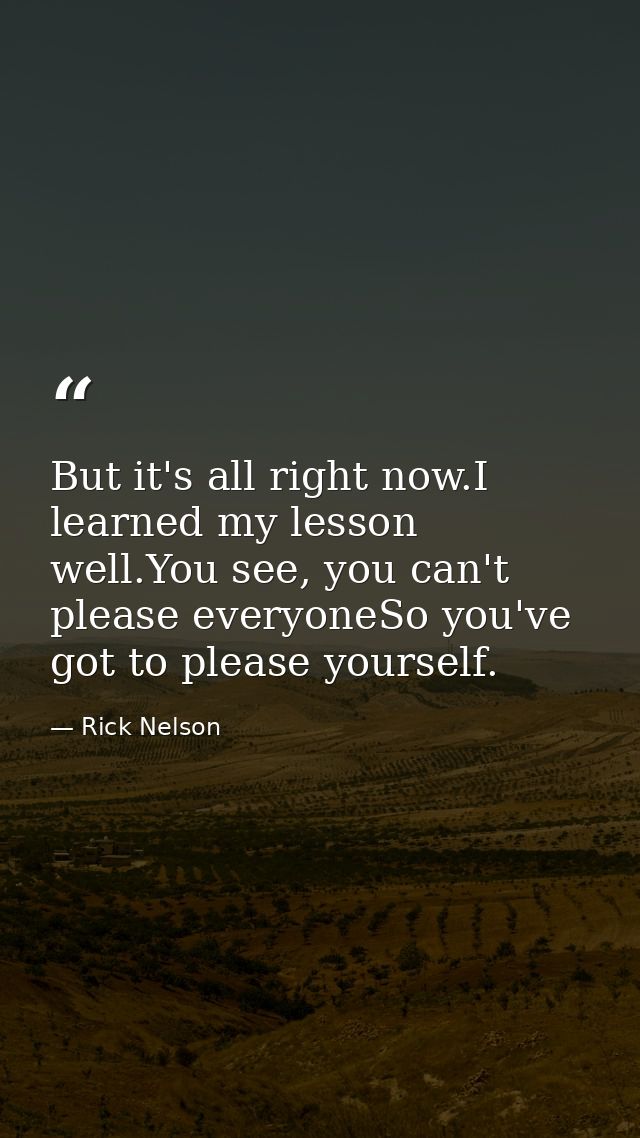 But it's all right now.I learned my lesson well.You see, you can't please everyoneSo you've got to please yourself. — Rick Nelson