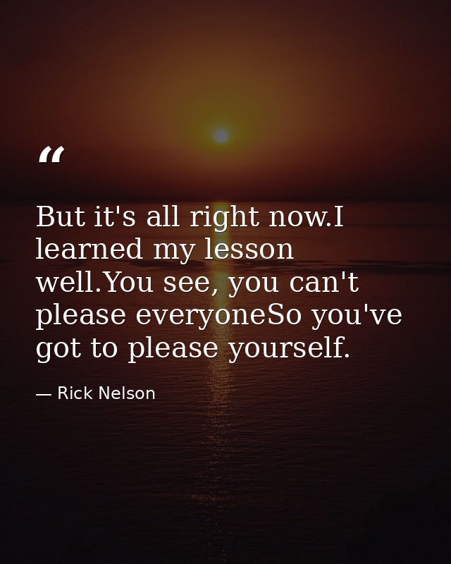 But it's all right now.I learned my lesson well.You see, you can't please everyoneSo you've got to please yourself. — Rick Nelson