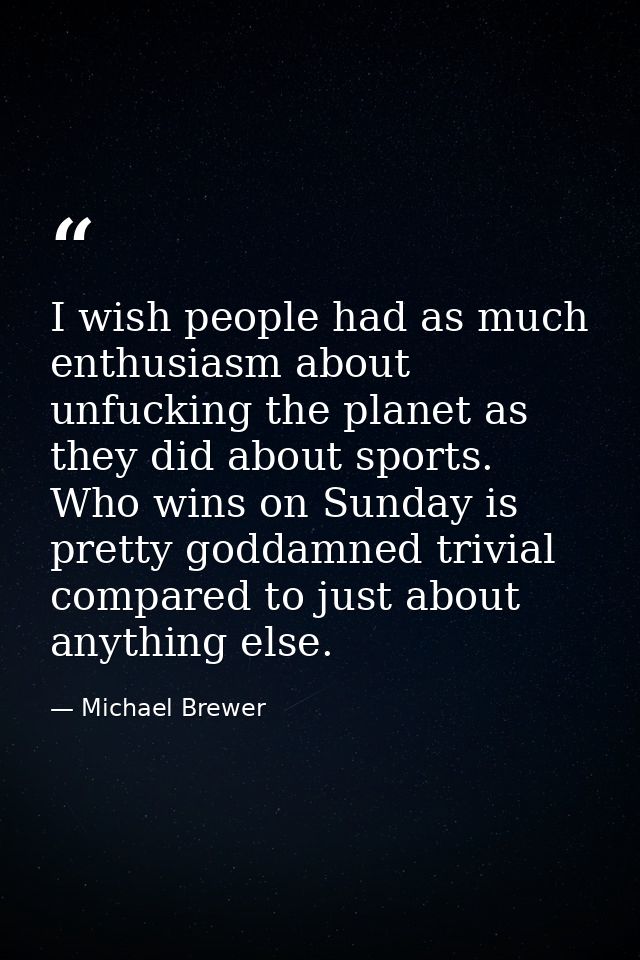 I wish people had as much enthusiasm about unfucking the planet as they did about sports. Who wins on Sunday is pretty g — Michael Brewer