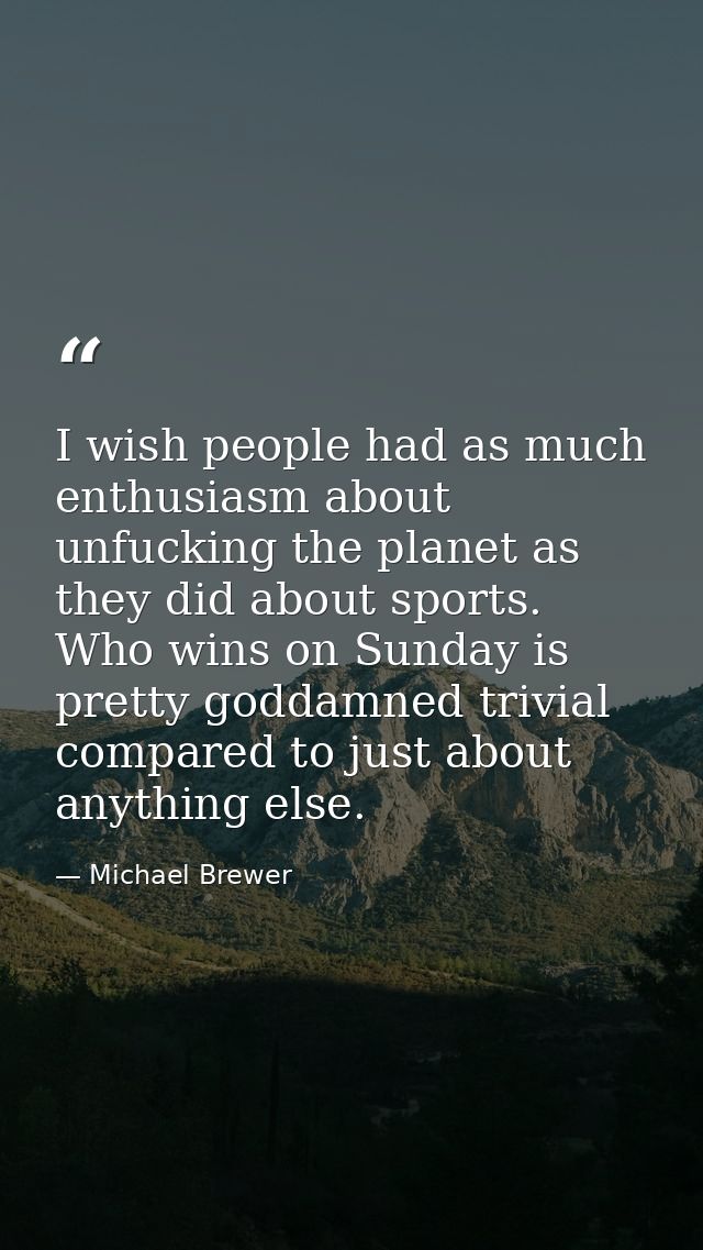 I wish people had as much enthusiasm about unfucking the planet as they did about sports. Who wins on Sunday is pretty g — Michael Brewer