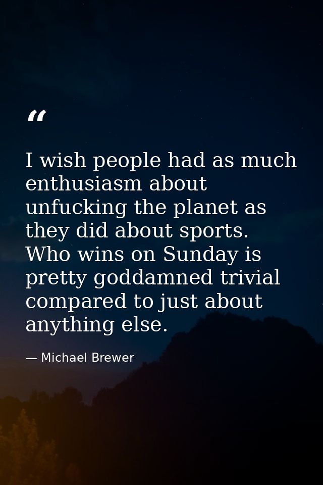I wish people had as much enthusiasm about unfucking the planet as they did about sports. Who wins on Sunday is pretty g — Michael Brewer