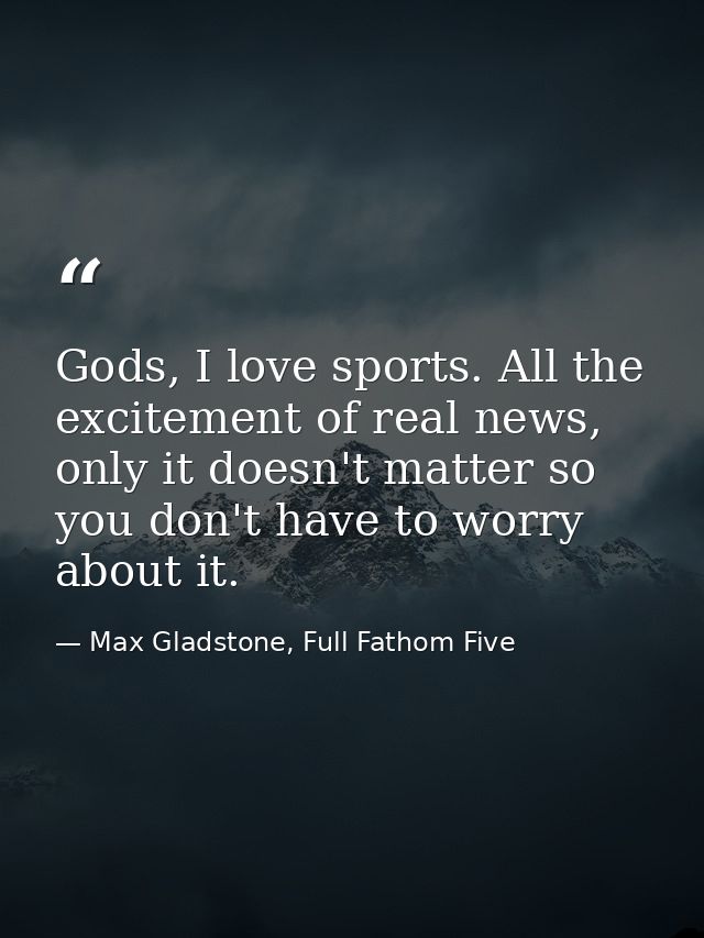 Gods, I love sports. All the excitement of real news, only it doesn't matter so you don't have to worry about it. — Max Gladstone, Full Fathom Five