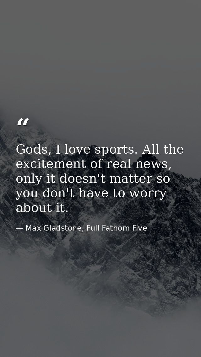 Gods, I love sports. All the excitement of real news, only it doesn't matter so you don't have to worry about it. — Max Gladstone, Full Fathom Five