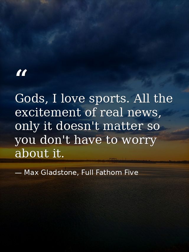 Gods, I love sports. All the excitement of real news, only it doesn't matter so you don't have to worry about it. — Max Gladstone, Full Fathom Five