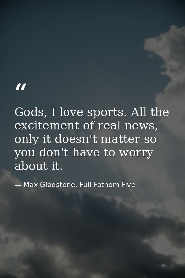 Gods, I love sports. All the excitement of real news, only it doesn't matter so you don't have to worry about it. — Max Gladstone, Full Fathom Five