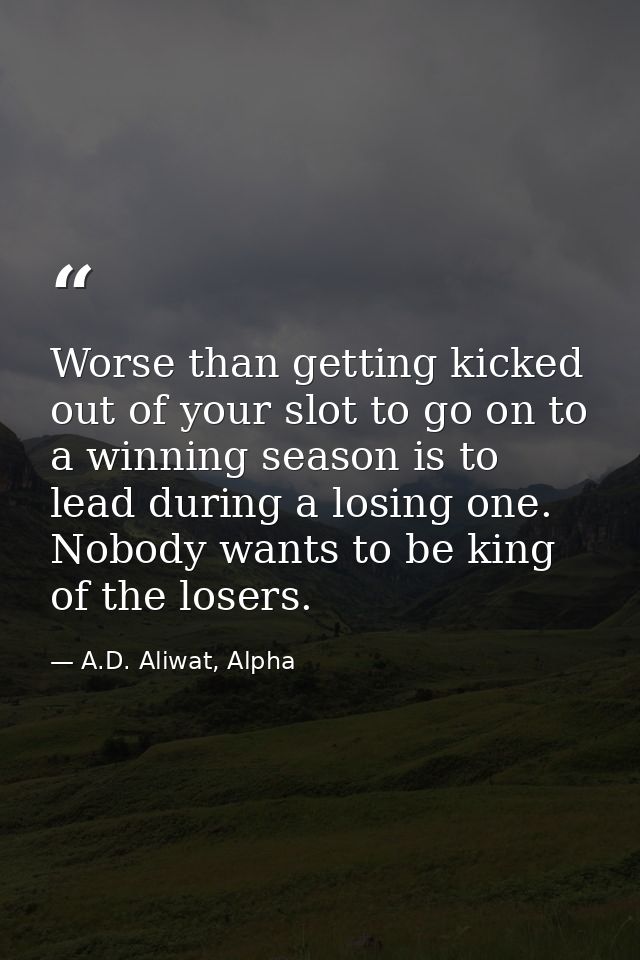 Worse than getting kicked out of your slot to go on to a winning season is to lead during a losing one. Nobody wants to  — A.D. Aliwat, Alpha