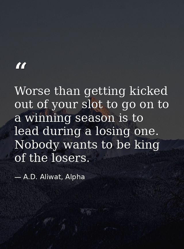 Worse than getting kicked out of your slot to go on to a winning season is to lead during a losing one. Nobody wants to  — A.D. Aliwat, Alpha