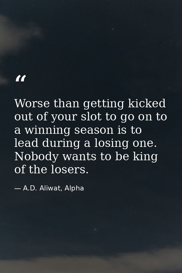 Worse than getting kicked out of your slot to go on to a winning season is to lead during a losing one. Nobody wants to  — A.D. Aliwat, Alpha