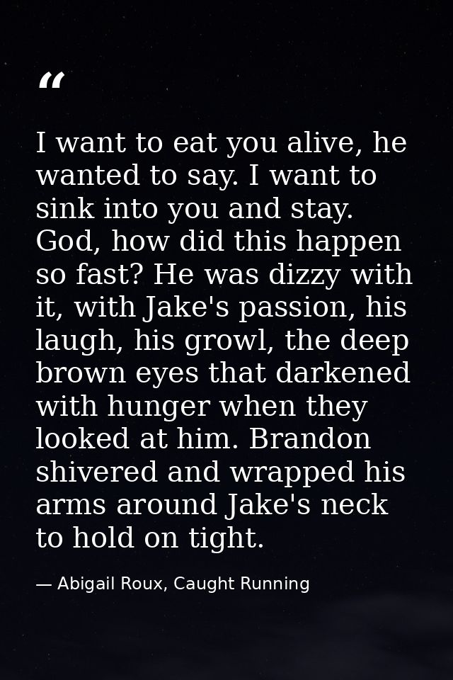 I want to eat you alive, he wanted to say. I want to sink into you and stay. God, how did this happen so fast? He was di — Abigail Roux, Caught Running