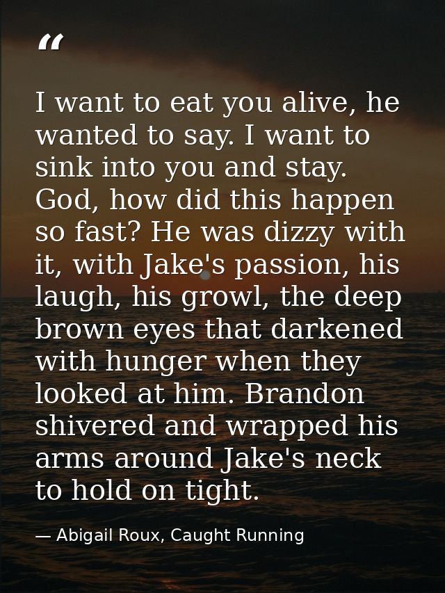 I want to eat you alive, he wanted to say. I want to sink into you and stay. God, how did this happen so fast? He was di — Abigail Roux, Caught Running