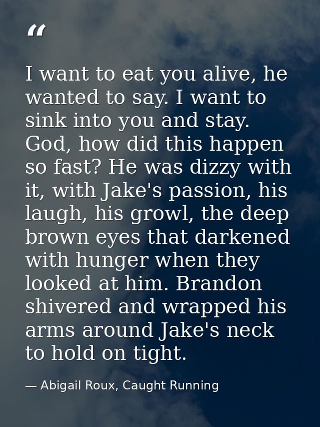 I want to eat you alive, he wanted to say. I want to sink into you and stay. God, how did this happen so fast? He was di — Abigail Roux, Caught Running