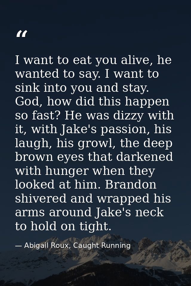 I want to eat you alive, he wanted to say. I want to sink into you and stay. God, how did this happen so fast? He was di — Abigail Roux, Caught Running