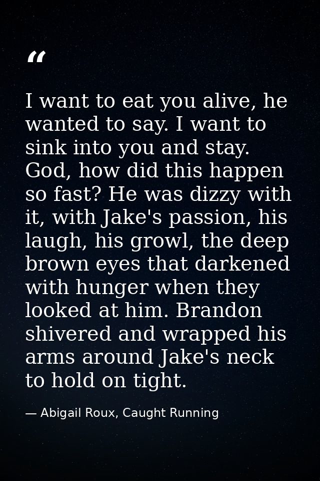 I want to eat you alive, he wanted to say. I want to sink into you and stay. God, how did this happen so fast? He was di — Abigail Roux, Caught Running