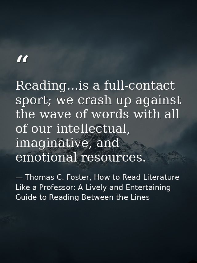 Reading...is a full-contact sport; we crash up against the wave of words with all of our intellectual, imaginative, and  — Thomas C. Foster, How to Read Literature Like a Professor: A Lively and Entertaining Guide to Reading Between the Lines