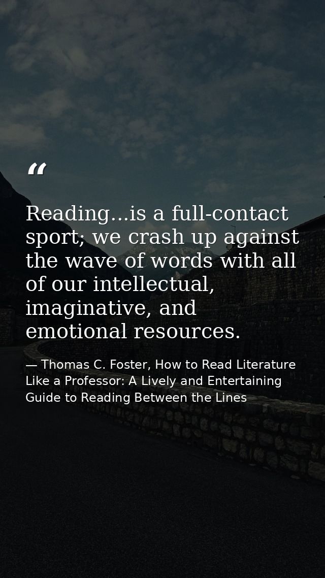 Reading...is a full-contact sport; we crash up against the wave of words with all of our intellectual, imaginative, and  — Thomas C. Foster, How to Read Literature Like a Professor: A Lively and Entertaining Guide to Reading Between the Lines