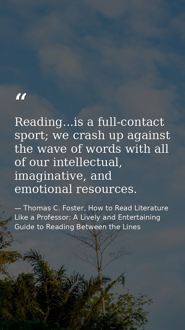Reading...is a full-contact sport; we crash up against the wave of words with all of our intellectual, imaginative, and  — Thomas C. Foster, How to Read Literature Like a Professor: A Lively and Entertaining Guide to Reading Between the Lines