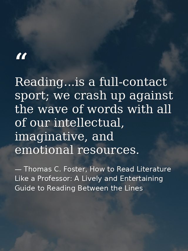 Reading...is a full-contact sport; we crash up against the wave of words with all of our intellectual, imaginative, and  — Thomas C. Foster, How to Read Literature Like a Professor: A Lively and Entertaining Guide to Reading Between the Lines