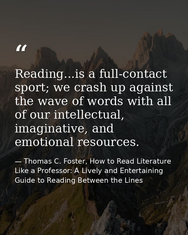 Reading...is a full-contact sport; we crash up against the wave of words with all of our intellectual, imaginative, and  — Thomas C. Foster, How to Read Literature Like a Professor: A Lively and Entertaining Guide to Reading Between the Lines
