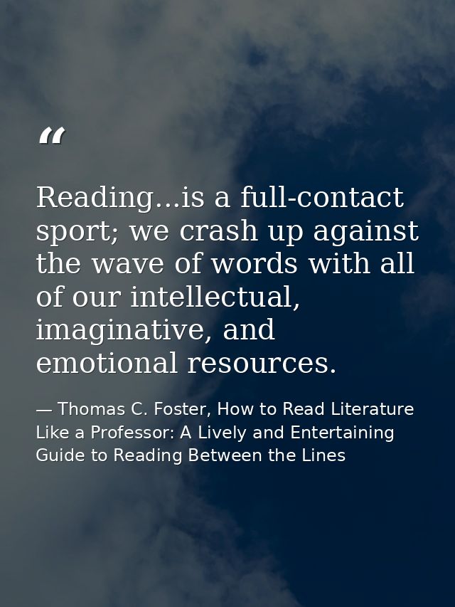 Reading...is a full-contact sport; we crash up against the wave of words with all of our intellectual, imaginative, and  — Thomas C. Foster, How to Read Literature Like a Professor: A Lively and Entertaining Guide to Reading Between the Lines