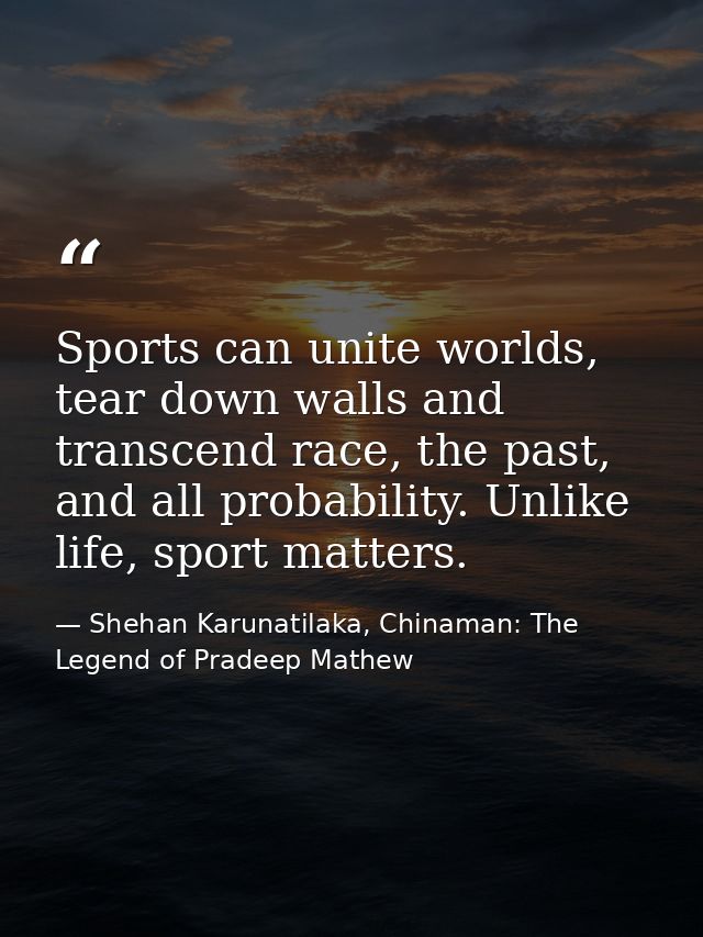 Sports can unite worlds, tear down walls and transcend race, the past, and all probability. Unlike life, sport matters. — Shehan Karunatilaka, Chinaman: The Legend of Pradeep Mathew