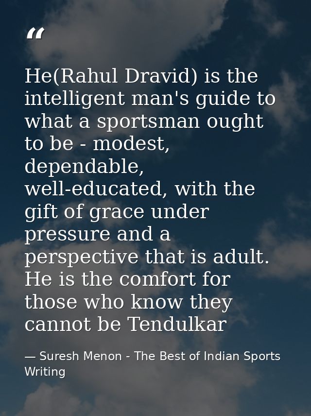 He(Rahul Dravid) is the intelligent man's guide to what a sportsman ought to be - modest, dependable, well-educated, wit — Suresh Menon - The Best of Indian Sports Writing