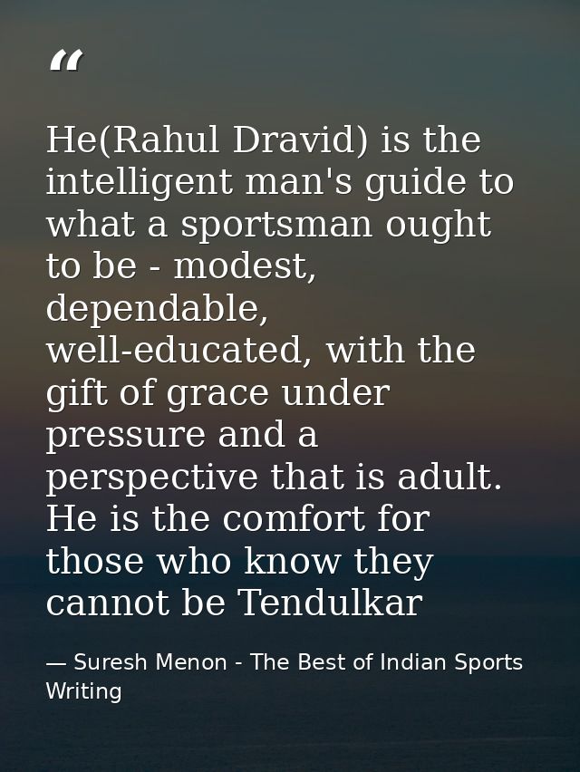 He(Rahul Dravid) is the intelligent man's guide to what a sportsman ought to be - modest, dependable, well-educated, wit — Suresh Menon - The Best of Indian Sports Writing