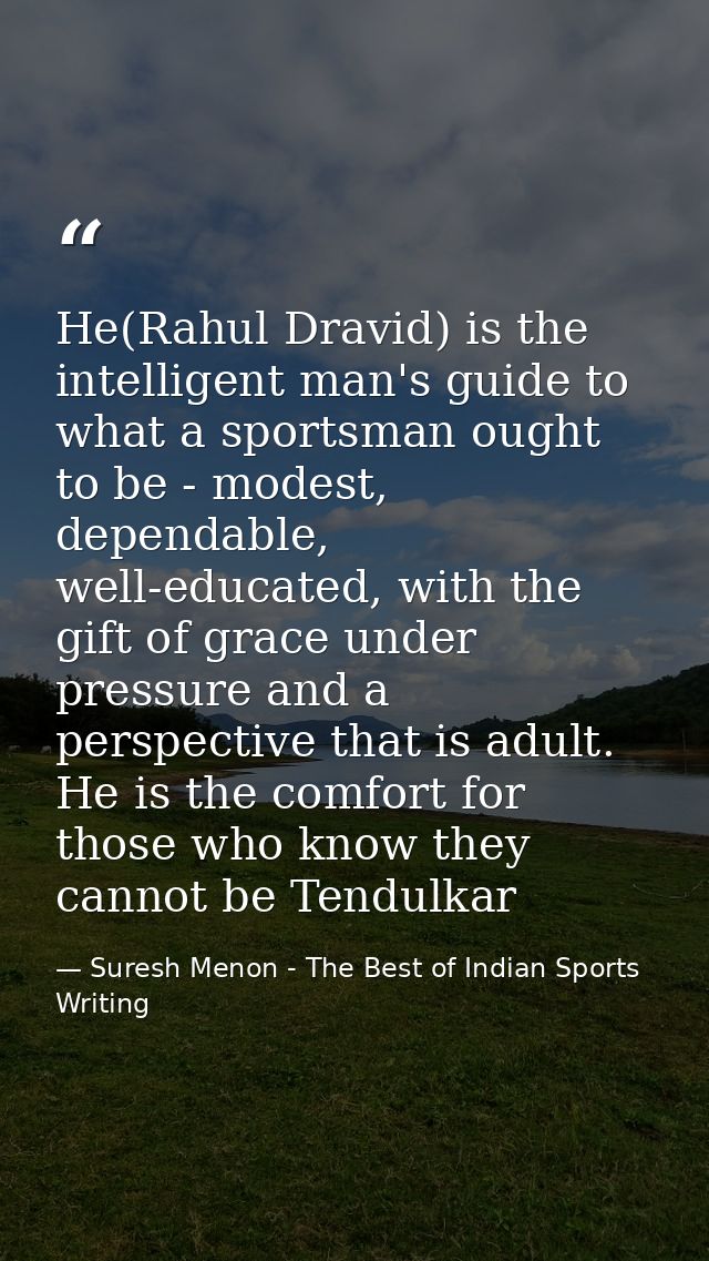 He(Rahul Dravid) is the intelligent man's guide to what a sportsman ought to be - modest, dependable, well-educated, wit — Suresh Menon - The Best of Indian Sports Writing